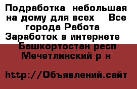 Подработка- небольшая на дому для всех. - Все города Работа » Заработок в интернете   . Башкортостан респ.,Мечетлинский р-н